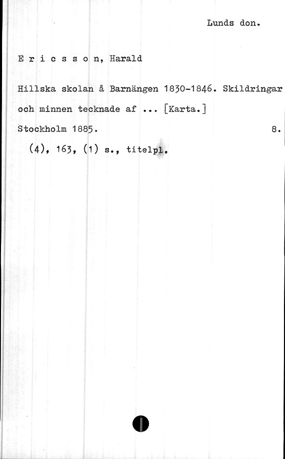  ﻿Lunds don.
Ericsson, Harald
Hillska skolan å Barnängen 1830-1846. Skildringar
och minnen tecknade af ... [Karta.]
Stockholm 1885.	8.
(4), 163, (1) s., titelpl.